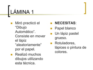 LÁMINA 1
 Miró practicó el
“Dibujo
Automático”.
Consiste en mover
el lápiz
“aleatoriamente”
por el papel.
 Realizó muchos
dibujos utilizando
esta técnica.
 NECESITAS:
 Papel blanco
 Un lápiz pastel
grueso.
 Rotuladores,
lápices o pintura de
colores.
 