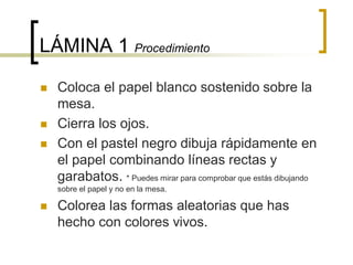 LÁMINA 1 Procedimiento
 Coloca el papel blanco sostenido sobre la
mesa.
 Cierra los ojos.
 Con el pastel negro dibuja rápidamente en
el papel combinando líneas rectas y
garabatos. * Puedes mirar para comprobar que estás dibujando
sobre el papel y no en la mesa.
 Colorea las formas aleatorias que has
hecho con colores vivos.
 