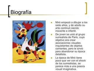 Biografía
 Miró empezó a dibujar a los
siete años, y de adulto su
arte continuó siendo
inocente e infantil.
 De joven se unió al grupo
surrealista de Paris, cuyo
objetivo era crear
asociaciones visuales
inquietantes de objetos
corrientes, pero le sirvió
para abandonar su época
detallista.
 La época de Miró tiene
poco que ver con el shock
de los surrealistas, se
parece más a una poesía
visual imaginativa.
 