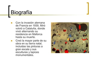 Biografía
 Con la invasión alemana
de Francia en 1939, Miró
volvió a Cataluña, donde
vivió alternando su
residencia en Mallorca
hasta su muerte.
 Creó la mayor parte de su
obra en su tierra natal,
incluidas las pinturas a
gran escala y sus
esculturas y tapices
monumentales.
 