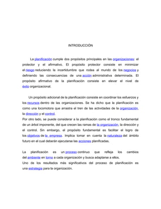 INTRODUCCIÓN 
La planificación cumple dos propósitos principales en las organizaciones: el 
protector y el afirmativo. El propósito protector consiste en minimizar 
el riesgo reduciendo la incertidumbre que rodea al mundo de los negocios y 
definiendo las consecuencias de una acción administrativa determinada. El 
propósito afirmativo de la planificación consiste en elevar el nivel de 
éxito organizacional. 
Un propósito adicional de la planificación consiste en coordinar los esfuerzos y 
los recursos dentro de las organizaciones. Se ha dicho que la planificación es 
como una locomotora que arrastra el tren de las actividades de la organización, 
la dirección y el control. 
Por otro lado, se puede considerar a la planificación como el tronco fundamental 
de un árbol imponente, del que crecen las ramas de la organización, la dirección y 
el control. Sin embargo, el propósito fundamental es facilitar el logro de 
los objetivos de la empresa. Implica tomar en cuenta la naturaleza del ámbito 
futuro en el cual deberán ejecutarse las acciones planificadas. 
La planificación es un proceso continuo que refleja los cambios 
del ambiente en torno a cada organización y busca adaptarse a ellos. 
Uno de los resultados más significativos del proceso de planificación es 
una estrategia para la organización. 
 