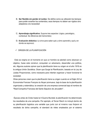 B. Ser flexible sin perder el rumbo: Se define como se utilizarán los tiempos 
para poder enseñar los contenidos, esos tiempos no deben ser rígidos sino 
adaptarse a la necesidad· 
C. Aprendizaje significativo: Supone tres aspectos: Lógico, psicológico, 
contextual. Se diferencia del memorístico 
D. Evaluación didáctica: Le sirve para saber qué y cómo aprendió y qué y en 
donde se equivocó. 
 ORIGEN DE LA PLANIFICACIÓN 
Esta se origina en el momento en que un hombre se planteó como alcanzar un 
objetivo, fuese este construir, conquistar un adversario, desarrollar una política, 
etc. Algunos autores opinan que la planificación tiene su origen en el año 1918 en 
la antigua Unión Soviética. Dicen que Surge la Planificación, basada en la Ley de 
Justas Proporciones, como necesaria para intentar organizar y hacer funcionar la 
sociedad. 
Otras personas creen que la planificación tiene su origen cuando en el Siglo XVI el 
Economista Frances François du Noyer promueve, bajo la base de la planificación 
organizada y sistemática, la creación de una empresa comercial bajo el nombre de 
"Real Compañía Francesa del Santo Sepulcro de Jerusalén" . 
Épocas antes de Cristo hasta la II Guerra Mundial, la planificación ha determinado 
los resultados de una campaña. Por ejemplo, el Tercer Reich no incluyó dentro de 
su planificación logística una variable que junto con el invierno ruso forjaron el 
resultado de dicha campaña, el standard de rieles empleados por el sistema 
 