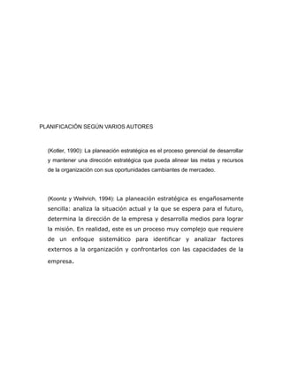 PLANIFICACIÓN SEGÚN VARIOS AUTORES 
(Kotler, 1990): La planeación estratégica es el proceso gerencial de desarrollar 
y mantener una dirección estratégica que pueda alinear las metas y recursos 
de la organización con sus oportunidades cambiantes de mercadeo. 
(Koontz y Weihrich, 1994): La planeación estratégica es engañosamente 
sencilla: analiza la situación actual y la que se espera para el futuro, 
determina la dirección de la empresa y desarrolla medios para lograr 
la misión. En realidad, este es un proceso muy complejo que requiere 
de un enfoque sistemático para identificar y analizar factores 
externos a la organización y confrontarlos con las capacidades de la 
empresa. 
 