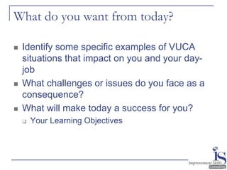 6
What do you want from today?
 Identify some specific examples of VUCA
situations that impact on you and your day-
job
...