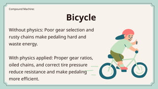 Without physics: Poor gear selection and
rusty chains make pedaling hard and
waste energy.
With physics applied: Proper gear ratios,
oiled chains, and correct tire pressure
reduce resistance and make pedaling
more efficient.
Compound Machine:
Bicycle
 