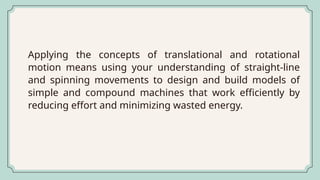 Applying the concepts of translational and rotational
motion means using your understanding of straight-line
and spinning movements to design and build models of
simple and compound machines that work efficiently by
reducing effort and minimizing wasted energy.
 