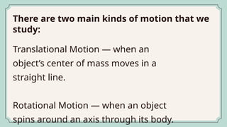 There are two main kinds of motion that we
study:
Translational Motion — when an
object’s center of mass moves in a
straight line.
Rotational Motion — when an object
spins around an axis through its body.
 