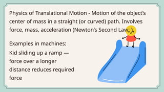 Physics of Translational Motion - Motion of the object’s
center of mass in a straight (or curved) path. Involves
force, mass, acceleration (Newton’s Second Law: ).
Kid sliding up a ramp —
force over a longer
distance reduces required
force
Examples in machines:
 