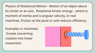 Physics of Rotational Motion - Motion of an object about
its center or an axis. Rotational kinetic energy: , where is
moment of inertia and is angular velocity. In real
machines, friction at the pivot or axle reduces efficiency.
Examples in machines:
Screws converting
rotation into linear
movement.
 