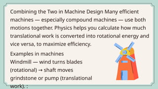 Combining the Two in Machine Design Many efficient
machines — especially compound machines — use both
motions together. Physics helps you calculate how much
translational work is converted into rotational energy and
vice versa, to maximize efficiency.
Examples in machines
Windmill — wind turns blades
(rotational) shaft moves
→
grindstone or pump (translational
work). :
 