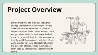 Project Overview
Simple machines are the basic tools that
change the direction or amount of force to
make work easier. There are six types of
simple machines: lever, pulley, inclined plane,
wedge, wheel and axle, and screw. Each of
these has a specific function. For example, a
lever helps lift heavy objects with less effort,
while a pulley can raise objects by changing
the direction of force. These machines are
often used by themselves or combined with
others.
 