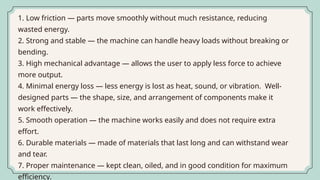 1. Low friction — parts move smoothly without much resistance, reducing
wasted energy.
2. Strong and stable — the machine can handle heavy loads without breaking or
bending.
3. High mechanical advantage — allows the user to apply less force to achieve
more output.
4. Minimal energy loss — less energy is lost as heat, sound, or vibration. Well-
designed parts — the shape, size, and arrangement of components make it
work effectively.
5. Smooth operation — the machine works easily and does not require extra
effort.
6. Durable materials — made of materials that last long and can withstand wear
and tear.
7. Proper maintenance — kept clean, oiled, and in good condition for maximum
efficiency.
 