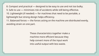 8. Compact and practical — designed to be easy to use and not too bulky.
9. Safe to use — minimizes risk of accidents while still being effective.
10. Lightweight (if needed) — for machines that need to be portable, a
lightweight but strong design helps efficiency.
11. Balanced forces — the forces acting on the machine are distributed evenly,
avoiding strain on one part.
These characteristics together make a
machine more efficient because they
help convert more of the input work
into useful output with less waste.
 