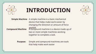 INTRODUCTION
A simple machine is a basic mechanical
device that helps make work easier by
changing the direction or amount of force
applied.
Simple Machine
A compound machine is a device made up of
two or more simple machines working
together to complete a task.
Compound Machine
Simple and compound machines are tools
that help make work easier
Purpose:
 