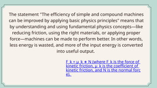 The statement "The efficiency of simple and compound machines
can be improved by applying basic physics principles" means that
by understanding and using fundamental physics concepts—like
reducing friction, using the right materials, or applying proper
force—machines can be made to perform better. In other words,
less energy is wasted, and more of the input energy is converted
into useful output.
F_k = μ_k N (where F_k is the force of
∗
kinetic friction, μ_k is the coefficient of
kinetic friction, and N is the normal forc
e).
 