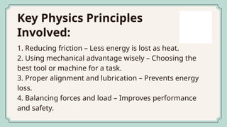 Key Physics Principles
Involved:
1. Reducing friction – Less energy is lost as heat.
2. Using mechanical advantage wisely – Choosing the
best tool or machine for a task.
3. Proper alignment and lubrication – Prevents energy
loss.
4. Balancing forces and load – Improves performance
and safety.
 