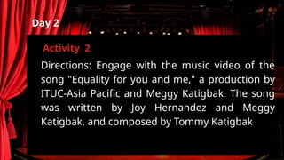 Directions: Engage with the music video of the
song "Equality for you and me," a production by
ITUC-Asia Pacific and Meggy Katigbak. The song
was written by Joy Hernandez and Meggy
Katigbak, and composed by Tommy Katigbak
Day 2
Activity 2
 