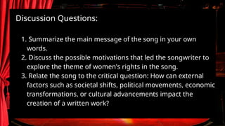 Discussion Questions:
1. Summarize the main message of the song in your own
words.
2. Discuss the possible motivations that led the songwriter to
explore the theme of women's rights in the song.
3. Relate the song to the critical question: How can external
factors such as societal shifts, political movements, economic
transformations, or cultural advancements impact the
creation of a written work?
 