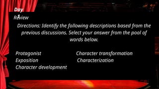 Day
1
Review
Directions: Identify the following descriptions based from the
previous discussions. Select your answer from the pool of
words below.
Protagonist Character transformation
Exposition Characterization
Character development
 
