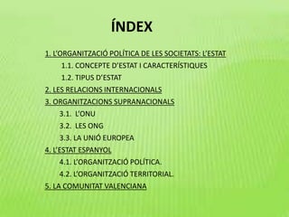ÍNDEX
1. L’ORGANITZACIÓ POLÍTICA DE LES SOCIETATS: L’ESTAT
1.1. CONCEPTE D’ESTAT I CARACTERÍSTIQUES
1.2. TIPUS D’ESTAT
2. LES RELACIONS INTERNACIONALS
3. ORGANITZACIONS SUPRANACIONALS
3.1. L’ONU
3.2. LES ONG
3.3. LA UNIÓ EUROPEA
4. L’ESTAT ESPANYOL
4.1. L’ORGANITZACIÓ POLÍTICA.
4.2. L’ORGANITZACIÓ TERRITORIAL.
5. LA COMUNITAT VALENCIANA
 