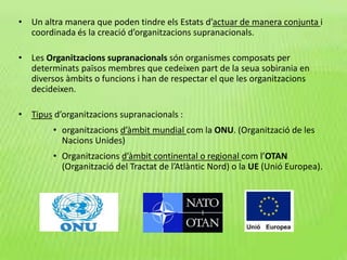 • Un altra manera que poden tindre els Estats d’actuar de manera conjunta i
coordinada és la creació d’organitzacions supranacionals.
• Les Organitzacions supranacionals són organismes composats per
determinats països membres que cedeixen part de la seua sobirania en
diversos àmbits o funcions i han de respectar el que les organitzacions
decideixen.
• Tipus d’organitzacions supranacionals :
• organitzacions d’àmbit mundial com la ONU. (Organització de les
Nacions Unides)
• Organitzacions d’àmbit continental o regional com l’OTAN
(Organització del Tractat de l’Atlàntic Nord) o la UE (Unió Europea).
 