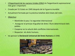• L’Organització de les nacions Unides (ONU) és l’organització supranacional
més gran i important:
• Creada per 51 Estats en 1945 després de la II guerra mundial.
• Actualment formada per la pràctica totalitat dels Estats del món.
• Objectius:
• Mantindre la pau i la seguretat internacional
• Assegurar el principi d’igualtat de drets i lliure determinació dels
pobles.
• Cooperar en la solució dels conflictes internacionals.
• Respectar els drets humans.
• Va aprovar la Declaració Universal del Drets Humans al 1948.
 