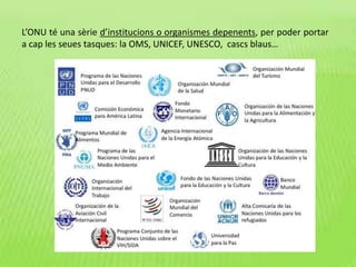 L’ONU té una sèrie d’institucions o organismes depenents, per poder portar
a cap les seues tasques: la OMS, UNICEF, UNESCO, cascs blaus…
 