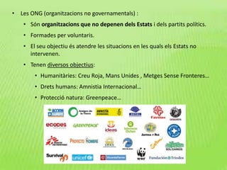 • Les ONG (organitzacions no governamentals) :
• Són organitzacions que no depenen dels Estats i dels partits polítics.
• Formades per voluntaris.
• El seu objectiu és atendre les situacions en les quals els Estats no
intervenen.
• Tenen diversos objectius:
• Humanitàries: Creu Roja, Mans Unides , Metges Sense Fronteres…
• Drets humans: Amnistia Internacional…
• Protecció natura: Greenpeace…
 