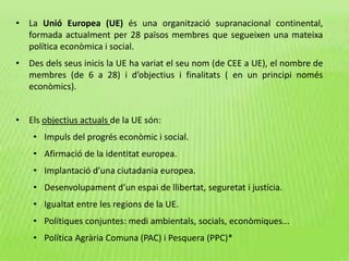 • La Unió Europea (UE) és una organització supranacional continental,
formada actualment per 28 països membres que segueixen una mateixa
política econòmica i social.
• Des dels seus inicis la UE ha variat el seu nom (de CEE a UE), el nombre de
membres (de 6 a 28) i d’objectius i finalitats ( en un principi només
econòmics).
• Els objectius actuals de la UE són:
• Impuls del progrés econòmic i social.
• Afirmació de la identitat europea.
• Implantació d’una ciutadania europea.
• Desenvolupament d’un espai de llibertat, seguretat i justícia.
• Igualtat entre les regions de la UE.
• Polítiques conjuntes: medi ambientals, socials, econòmiques...
• Política Agrària Comuna (PAC) i Pesquera (PPC)*
 