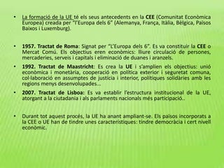 • La formació de la UE té els seus antecedents en la CEE (Comunitat Econòmica
Europea) creada per “l’Europa dels 6” (Alemanya, França, Itàlia, Bèlgica, Països
Baixos i Luxemburg).
• 1957. Tractat de Roma: Signat per “L’Europa dels 6”. Es va constituir la CEE o
Mercat Comú. Els objectius eren econòmics: lliure circulació de persones,
mercaderies, serveis i capitals i eliminació de duanes i aranzels.
• 1992. Tractat de Maastricht: Es crea la UE i s’amplien els objectius: unió
econòmica i monetària, cooperació en política exterior i seguretat comuna,
col·laboració en assumptes de justícia i interior, polítiques solidàries amb les
regions menys desenvolupades...
• 2007. Tractat de Lisboa: Es va establir l’estructura institucional de la UE,
atorgant a la ciutadania i als parlaments nacionals més participació..
• Durant tot aquest procés, la UE ha anant ampliant-se. Els països incorporats a
la CEE o UE han de tindre unes característiques: tindre democràcia i cert nivell
econòmic.
 