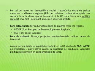 • Per tal de reduir els desequilibris socials i econòmics entre els països
membres o diferents regions (PIB per habitant, població ocupada per
sectors, taxa de desocupació, formació...), la UE du a terme una política
regional, invertint i destinant ajudes en diversos àmbits:
• Fons estructurals: Per reduir diferències de progrés entre les regions.
• FEDER (Fons Europeu de Desenvolupament Regional)
• FSE (Fons social Europeu)
• Fons de cohesió: Finança projectes mediambientals, millora xarxes de
transport...
• A més, per a establir un equilibri econòmic en la UE s’aplica la PAC i la PPC,
on s’estableix , entre altres coses, la quantitat de producció. Aquestes
polítiques es revisen en cada ampliació de la UE.
 