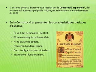 • El sistema polític a Espanya està regulat per la Constitució espanyola*, llei
fonamental aprovada pel poble mitjançant referèndum el 6 de desembre
de 1978.
• En la Constitució es presenten les característiques bàsiques
d’Espanya:
• És un Estat democràtic i de Dret.
• Té una monarquia parlamentària.
• Hi ha divisió de poders.
• Fronteres, bandera, himne.
• Drets i obligacions dels ciutadans.
• Institucions i funcionament.
 