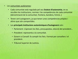 • Les comunitats autònomes:
• Cada comunitat està regulada pel seu Estatut d’autonomia, on es
recullen les institucions, normes i les competències de cada comunitat
(denominació de la comunitat, frontera, bandera, himne..)
• Tenen cert autogovern, ja que tenen unes competències pròpies i
altres que són compartides.
• Les principals institucions autonòmiques d’autogovern són:
• Parlament: s’aproven les lleis, pressupostos, elecció del president…
• President: representa a la comunitat.
• Govern o Consell: fa complir les lleis. Format per consellers i el
president.
• Tribunal Superior de Justícia.
 