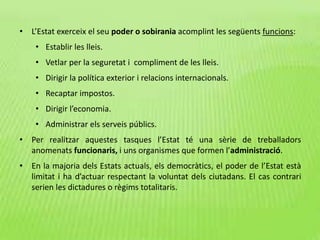 • L’Estat exerceix el seu poder o sobirania acomplint les següents funcions:
• Establir les lleis.
• Vetlar per la seguretat i compliment de les lleis.
• Dirigir la política exterior i relacions internacionals.
• Recaptar impostos.
• Dirigir l’economia.
• Administrar els serveis públics.
• Per realitzar aquestes tasques l’Estat té una sèrie de treballadors
anomenats funcionaris, i uns organismes que formen l’administració.
• En la majoria dels Estats actuals, els democràtics, el poder de l’Estat està
limitat i ha d’actuar respectant la voluntat dels ciutadans. El cas contrari
serien les dictadures o règims totalitaris.
 