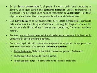 • En els Estats democràtics*, el poder ha estat cedit pels ciutadans al
govern, és el que s’anomena sobirania nacional. L’Estat, representa als
ciutadans i ha de seguir unes normes respectant la Constitució*. Per tant,
el poder està limitat i ha de respectar la voluntat dels ciutadans.
• Una Constitució és la llei fonamental dels Estats democràtics, aprovada
pels ciutadans i en la que s’estableix i es regula l’organització de les
institucions de l’Estat, drets i deures dels ciutadans, fronteres, bandera,
himne...
• Per tant, en els Estats democràtics el poder està controlat i limitat per la
Constitució i per la divisió de poders.
• Per a que cap institució o persones acaparen tot el poder i es puga actuar
amb transparència , s’ha establit la divisió de poder:
• Poder legislatiu: Elabora les lleis i controla al govern. Parlament.
• Poder executiu: Aplica les lleis. Govern.
• Poder judicial: Jutja l' incompliment de les lleis. Tribunals.
 