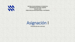 REPÚBLICA BOLIVARIANA DE VENEZUELA
UNIVERSIDAD NACIONAL ABIERTA
NUCLEO LARA
DIRECCIÓN DE INVESTIGACIONES Y POSTGRADO
Asignación I
Filosofía de las ciencias
 