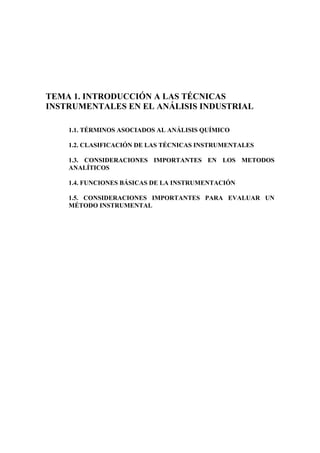 TEMA 1. INTRODUCCIÓN A LAS TÉCNICAS
INSTRUMENTALES EN EL ANÁLISIS INDUSTRIAL
1.1. TÉRMINOS ASOCIADOS AL ANÁLISIS QUÍMICO
1.2. CLASIFICACIÓN DE LAS TÉCNICAS INSTRUMENTALES
1.3. CONSIDERACIONES IMPORTANTES EN LOS METODOS
ANALÍTICOS
1.4. FUNCIONES BÁSICAS DE LA INSTRUMENTACIÓN
1.5. CONSIDERACIONES IMPORTANTES PARA EVALUAR UN
MÉTODO INSTRUMENTAL
 