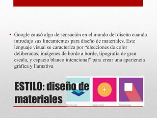 ESTILO: diseño de
materiales
• Google causó algo de sensación en el mundo del diseño cuando
introdujo sus lineamientos para diseño de materiales. Este
lenguaje visual se caracteriza por “elecciones de color
deliberadas, imágenes de borde a borde, tipografía de gran
escala, y espacio blanco intencional” para crear una apariencia
gráfica y llamativa
 