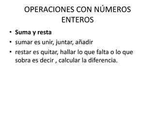 OPERACIONES CON NÚMEROS
             ENTEROS
• Suma y resta
• sumar es unir, juntar, añadir
• restar es quitar, hallar lo que falta o lo que
  sobra es decir , calcular la diferencia.
 