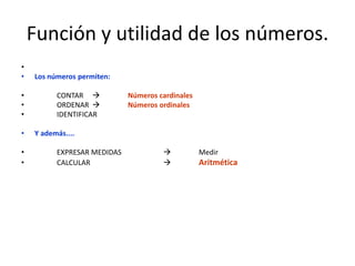 Función y utilidad de los números.
•
•   Los números permiten:

•         CONTAR            Números cardinales
•         ORDENAR           Números ordinales
•         IDENTIFICAR

•   Y además....

•         EXPRESAR MEDIDAS                       Medir
•         CALCULAR                               Aritmética
 