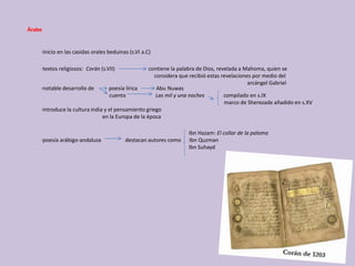 ·inicio en las casidas orales beduinas (s.VI a.C)
·textos religiosos: Corán (s.VII) contiene la palabra de Dios, revelada a Mahoma, quien se
considera que recibió estas revelaciones por medio del
arcángel Gabriel
·notable desarrollo de poesía lírica Abu Nuwas
cuento Las mil y una noches compilado en s.IX
marco de Sherezade añadido en s.XV
·introduce la cultura india y el pensamiento griego
en la Europa de la época
Ibn Hazam: El collar de la paloma
·poesía arábigo-andaluza destacan autores como Ibn Quzman
Ibn Suhayd
Árabe
 