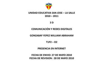 UNIDAD EDUCATIVA SAN JOSE – LA SALLE 2010 – 2011 3 D COMUNICACIÓN Y REDES DIGITALES GONZABAY YEPEZ WILLIAM ABRAHAM T1P2 – D2 PRESENCIA EN INTERNET FECHA DE ENVIO: 27 DE MAYO 2010 FECHA DE REVISION : 28 DE MAYO 2010 