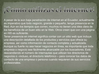 ¡Como utilizas el internet!A pesar de la aún baja penetración de internet en el Ecuador, actualmente es imperativo que todo negocio, grande o pequeño, tenga presencia en la Red. Aún en los tiempos que corren, muchos no tienen una idea clara de los beneficios de un buen sitio en la Web. Otros creen que con una página en Hi5 es suficiente.Tener presencia en internet significa contar con un sitio web que incluya una descripción detallada de los productos y servicios que ofrece su empresa, así como información de contacto completa y actualizada.Aunque su fuerte no sea hacer negocios en línea, es importante que toda empresa o negocio sea fácilmente alcanzable por los buscadores. Está descendiendo el número de internautas que utilizan los directorios de negocios o –incluso, el directorio telefónico – para conocer los datos de contacto de una empresa o persona cuando requieren de sus servicios profesionales.