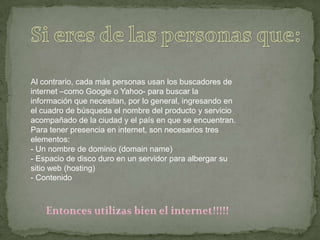 Si eres de las personas que:Al contrario, cada más personas usan los buscadores de internet –como Google o Yahoo- para buscar la información que necesitan, por lo general, ingresando en el cuadro de búsqueda el nombre del producto y servicio acompañado de la ciudad y el país en que se encuentran.Para tener presencia en internet, son necesarios tres elementos:- Un nombre de dominio (domainname)- Espacio de disco duro en un servidor para albergar su sitio web (hosting)- ContenidoEntonces utilizas bien el internet!!!!!