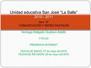 Unidad educativa San José “La Salle”2010 - 2011 3ero “D” COMUNICACIÓN Y REDES DIGITALES Verduga Delgado Gustavo Adolfo T1P2-D2 PRESENCIA INTERNET FECHA DE ENVIO: 27 de mayo del 2010 FECHA DE REVISION: 29 de mayo del 2010 