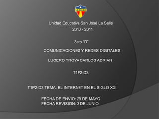 Unidad Educativa San José La Salle 2010 - 2011 3ero “D” COMUNICACIONES Y REDES DIGITALES LUCERO TROYA CARLOS ADRIAN T1P2-D3 T1P2-D3 TEMA: EL INTERNET EN EL SIGLO XXI FECHA DE ENVIO: 29 DE MAYO FECHA REVISION: 3 DE JUNIO 