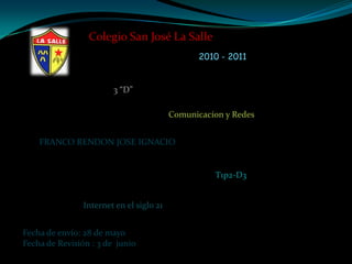Colegio San José La Salle  2010 - 2011 3 “D” Comunicacíon y Redes FRANCO RENDON JOSE IGNACIO T1p2-D3 Internet en el siglo 21 Fecha de envío: 28 de mayo Fecha de Revisión : 3de junio 