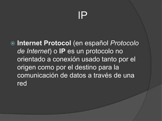                         IPInternet Protocol (en español Protocolo de Internet) o IP es un protocolo no orientado a conexión usado tanto por el origen como por el destino para la comunicación de datos a través de una red