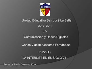 Unidad Educativa San José La Salle 2010 - 2011 3 D Comunicación y Redes Digitales Carlos Vladimir Jácome Fernández T1P2-D3 LA INTERNET EN EL SIGLO 21 Fecha de Envío: 28 mayo 2010 