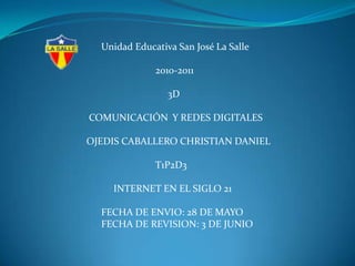        Unidad Educativa San José La Salle                              2010-2011                                   3D   COMUNICACIÓN  Y REDES DIGITALES  OJEDIS CABALLERO CHRISTIAN DANIEL                              T1P2D3             INTERNET EN EL SIGLO 21        FECHA DE ENVIO: 28 DE MAYO        FECHA DE REVISION: 3 DE JUNIO 